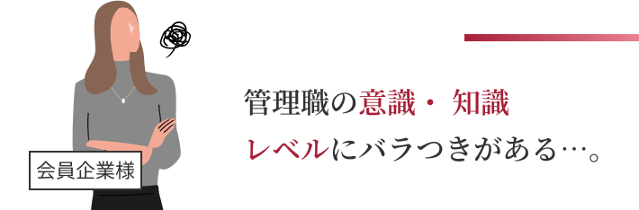 管理職の意識・ 知識レベルにバラつきがある…。